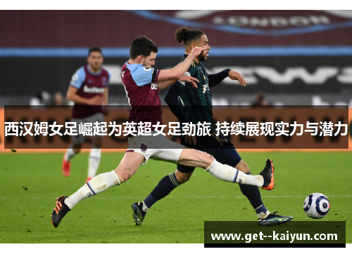 西汉姆女足崛起为英超女足劲旅 持续展现实力与潜力