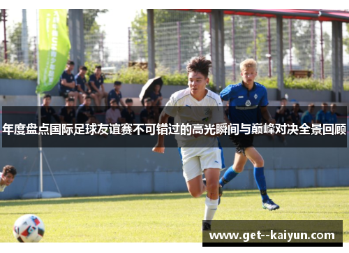 年度盘点国际足球友谊赛不可错过的高光瞬间与巅峰对决全景回顾