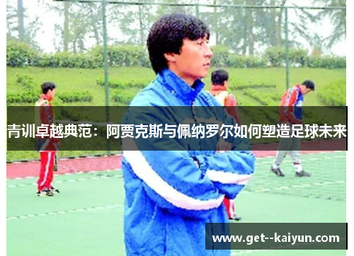 青训卓越典范：阿贾克斯与佩纳罗尔如何塑造足球未来