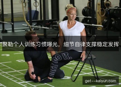 聚勒个人训练习惯曝光,细节自律支撑稳定发挥 聚勒个人训练习惯曝光,细节自律支撑稳定发挥