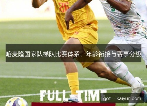喀麦隆国家队梯队比赛体系,年龄衔接与赛事分级 喀麦隆国家队梯队比赛体系,年龄衔接与赛事分级